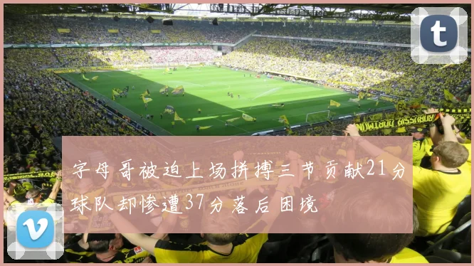字母哥被迫上场拼搏三节贡献21分球队却惨遭37分落后困境