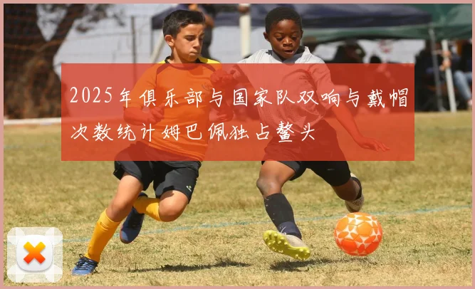 2025年俱乐部与国家队双响与戴帽次数统计姆巴佩独占鳌头