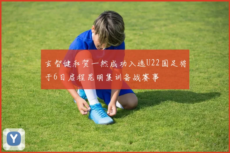 玄智健和贺一然成功入选U22国足将于6日启程昆明集训备战赛事