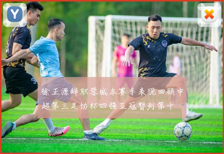 徐正源辞职蓉城本赛季表现回顾中超第三足协杯四强亚冠暂列第十