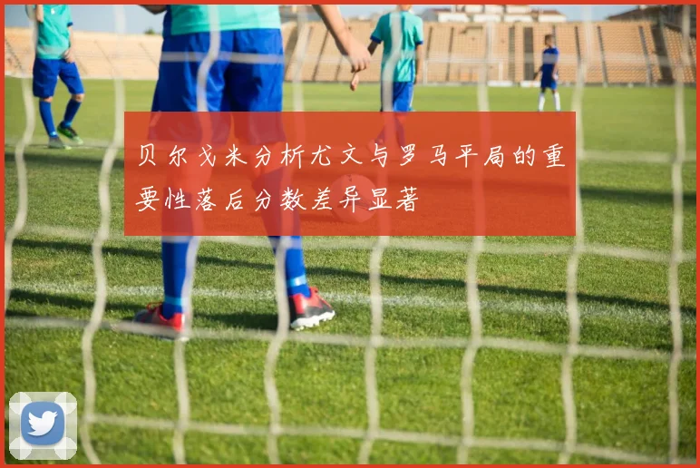 贝尔戈米分析尤文与罗马平局的重要性落后分数差异显著