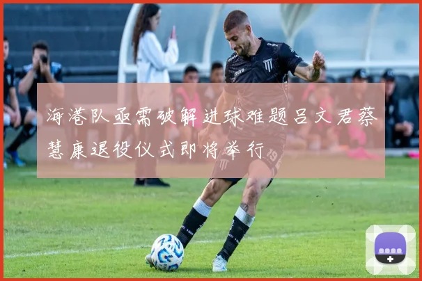 海港队亟需破解进球难题吕文君蔡慧康退役仪式即将举行