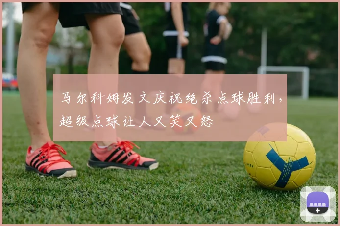 马尔科姆发文庆祝绝杀点球胜利，超级点球让人又笑又怒