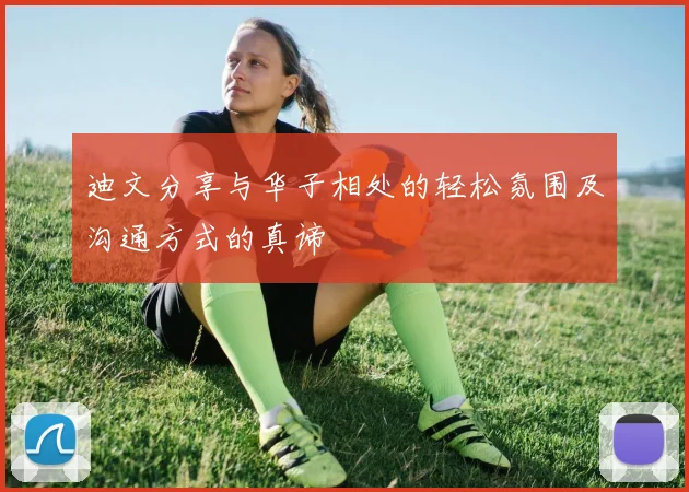 迪文分享与华子相处的轻松氛围及沟通方式的真谛