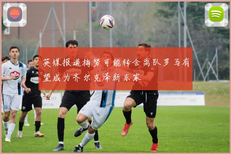 英媒报道梅努可能转会离队罗马有望成为齐尔克泽新东家