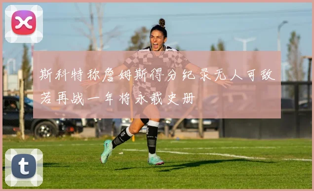 斯科特称詹姆斯得分纪录无人可敌若再战一年将永载史册
