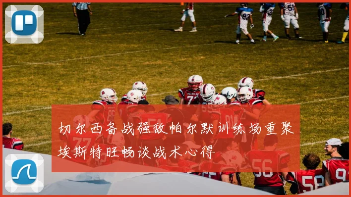 切尔西备战强敌帕尔默训练场重聚埃斯特旺畅谈战术心得