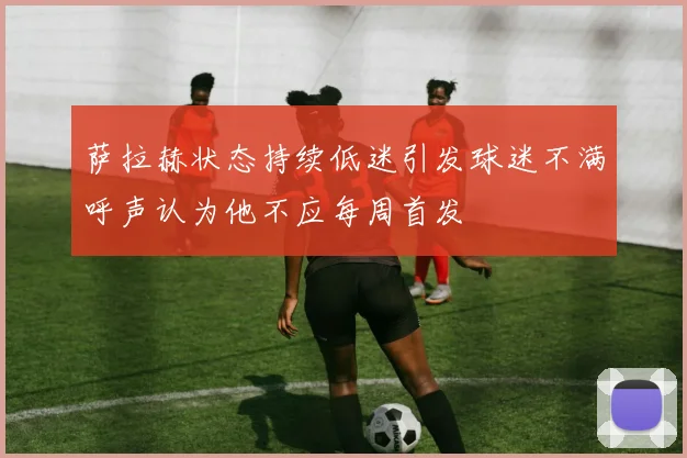 萨拉赫状态持续低迷引发球迷不满呼声认为他不应每周首发