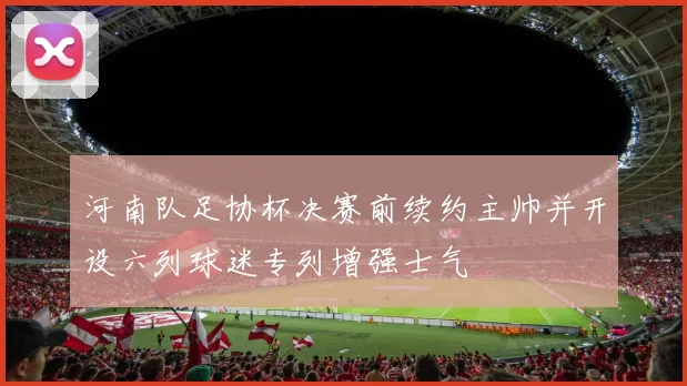 河南队足协杯决赛前续约主帅并开设六列球迷专列增强士气