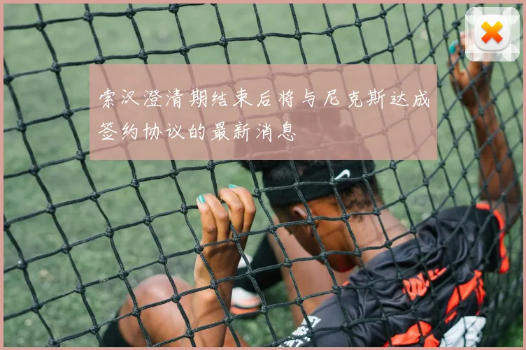 索汉澄清期结束后将与尼克斯达成签约协议的最新消息