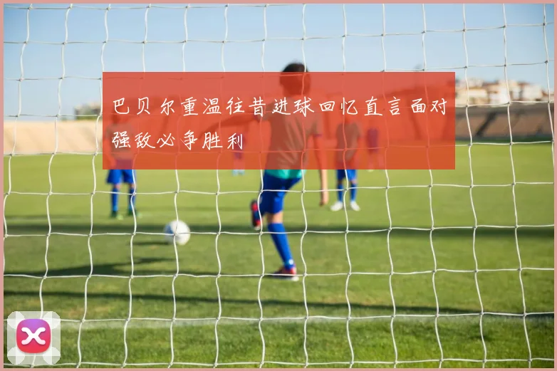 巴贝尔重温往昔进球回忆直言面对强敌必争胜利
