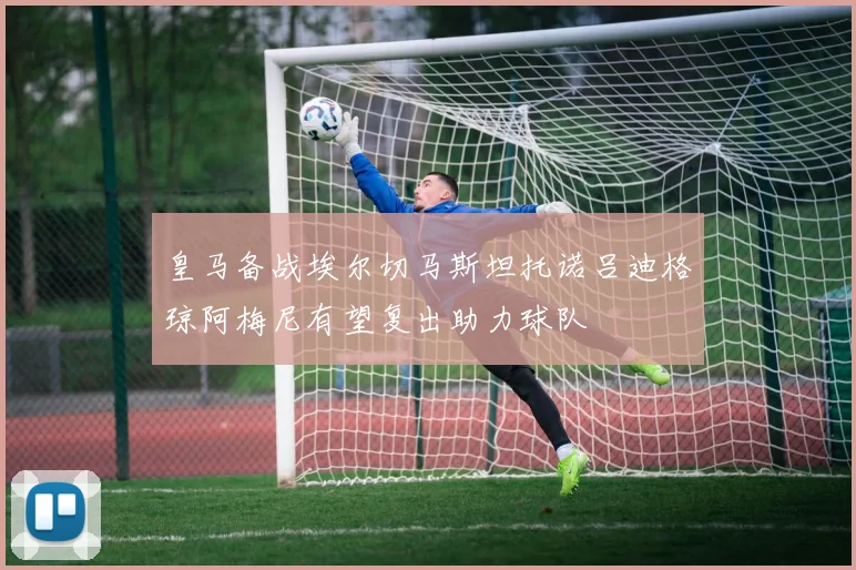 皇马备战埃尔切马斯坦托诺吕迪格琼阿梅尼有望复出助力球队