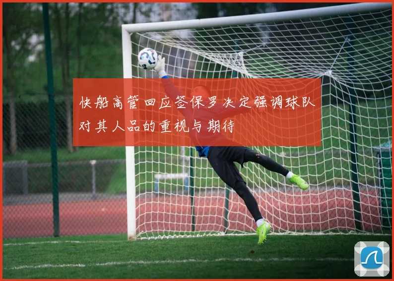 快船高管回应签保罗决定强调球队对其人品的重视与期待