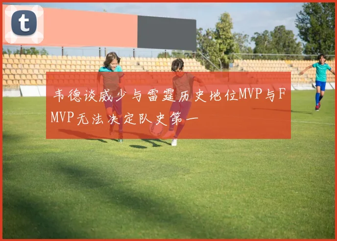 韦德谈威少与雷霆历史地位MVP与FMVP无法决定队史第一