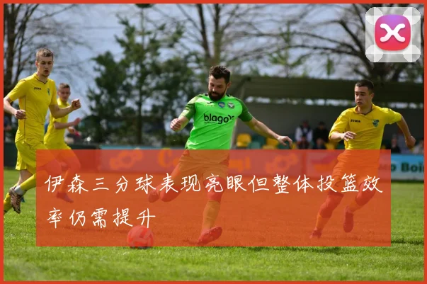 伊森三分球表现亮眼但整体投篮效率仍需提升