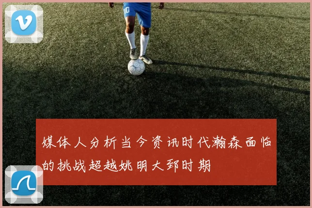 媒体人分析当今资讯时代瀚森面临的挑战超越姚明大郅时期