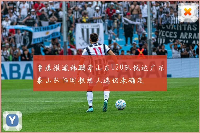 鲁媒报道韩鹏率山东U20队抵达广东泰山队临时教练人选仍未确定