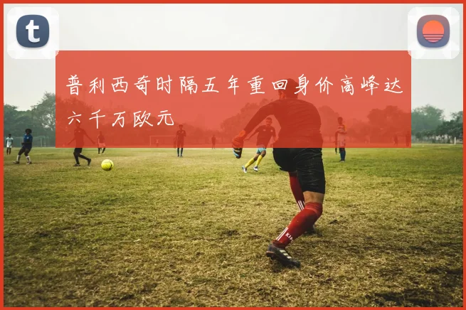 普利西奇时隔五年重回身价高峰达六千万欧元