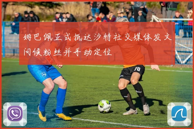 姆巴佩正式抵达沙特社交媒体发文问候粉丝并手动定位
