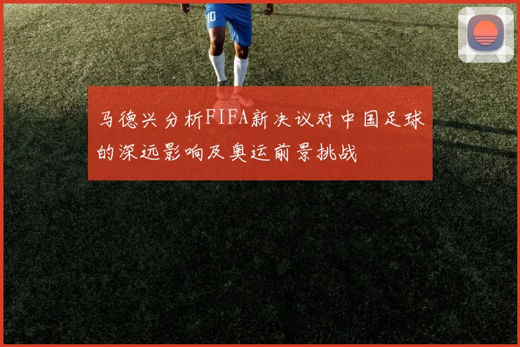 马德兴分析FIFA新决议对中国足球的深远影响及奥运前景挑战