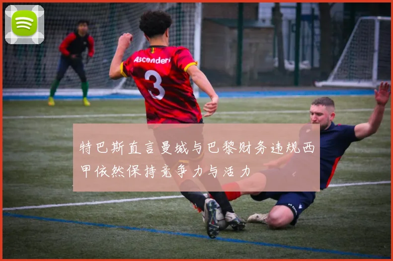 特巴斯直言曼城与巴黎财务违规西甲依然保持竞争力与活力