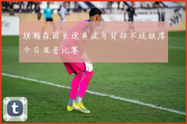 杨瀚森因长途奔波与背部不适缺席今日混音比赛