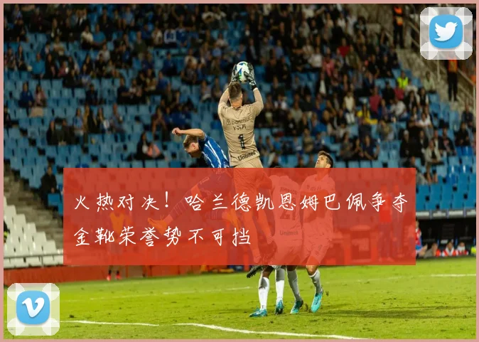 火热对决！哈兰德凯恩姆巴佩争夺金靴荣誉势不可挡