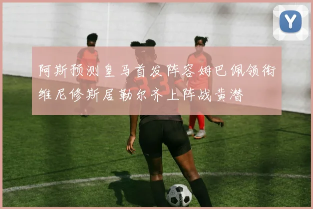 阿斯预测皇马首发阵容姆巴佩领衔维尼修斯居勒尔齐上阵战黄潜
