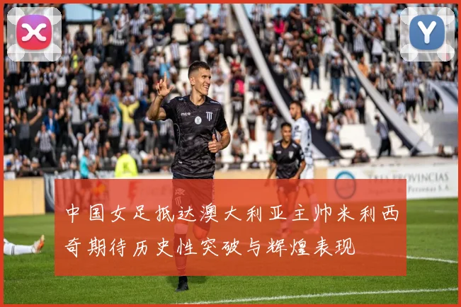 中国女足抵达澳大利亚主帅米利西奇期待历史性突破与辉煌表现