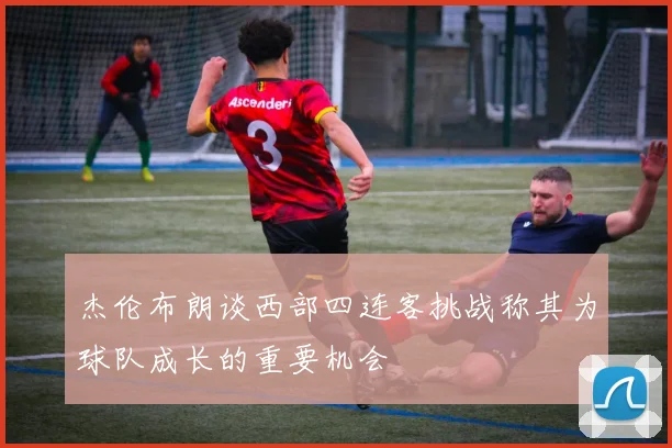 杰伦布朗谈西部四连客挑战称其为球队成长的重要机会