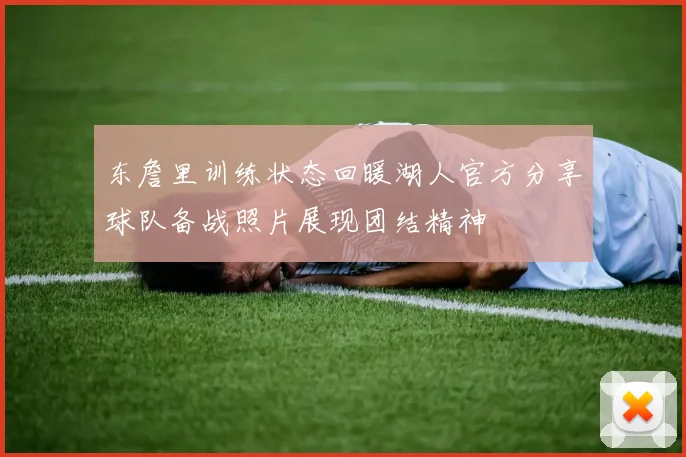 东詹里训练状态回暖湖人官方分享球队备战照片展现团结精神