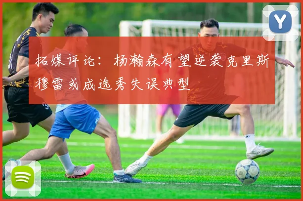 拓媒评论：杨瀚森有望逆袭克里斯穆雷或成选秀失误典型