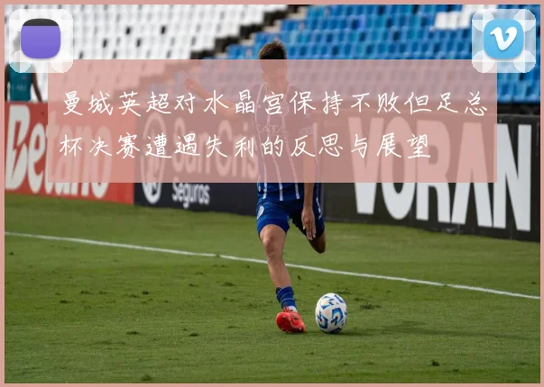 曼城英超对水晶宫保持不败但足总杯决赛遭遇失利的反思与展望